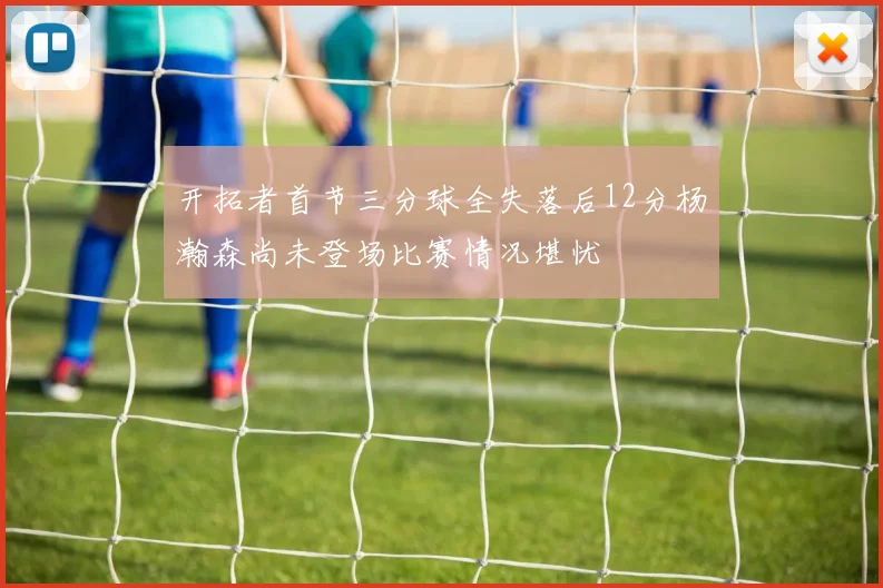 开拓者首节三分球全失落后12分杨瀚森尚未登场比赛情况堪忧