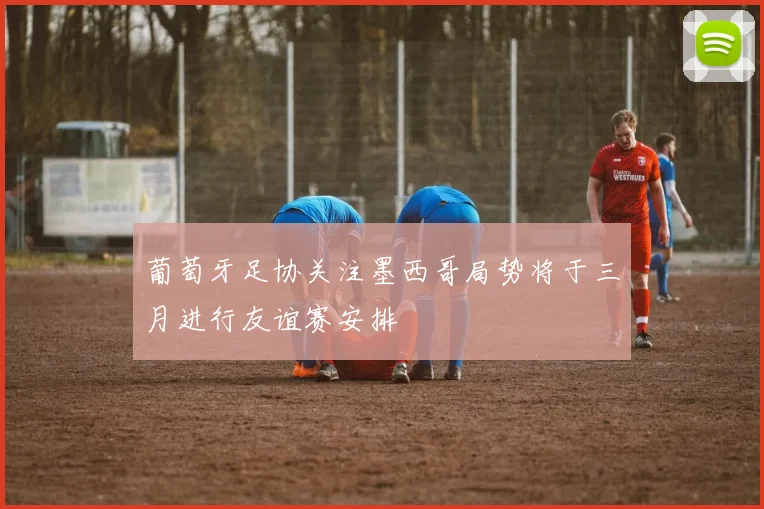 葡萄牙足协关注墨西哥局势将于三月进行友谊赛安排