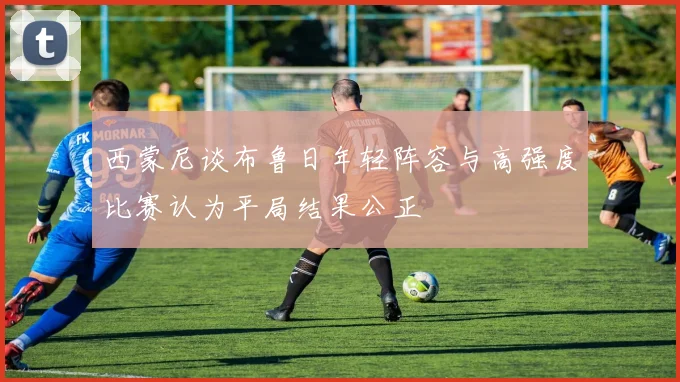 西蒙尼谈布鲁日年轻阵容与高强度比赛认为平局结果公正