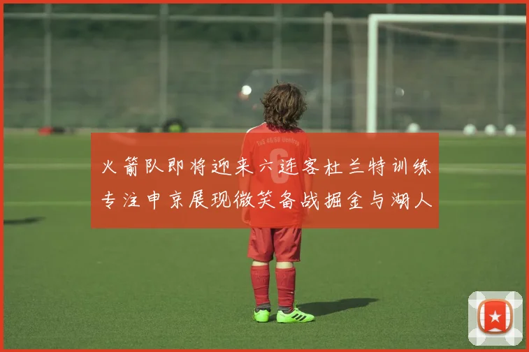 火箭队即将迎来六连客杜兰特训练专注申京展现微笑备战掘金与湖人