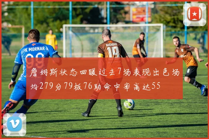 詹姆斯状态回暖过去7场表现出色场均279分79板76助命中率高达55