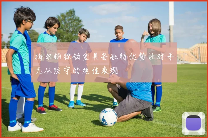 梅尔顿称铂金具备独特优势让对手无从防守的绝佳表现