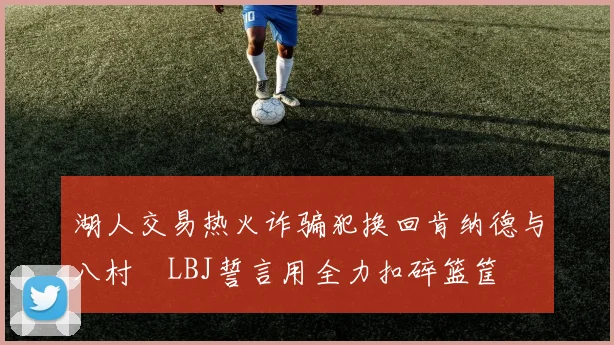 湖人交易热火诈骗犯换回肯纳德与八村塁LBJ誓言用全力扣碎篮筐