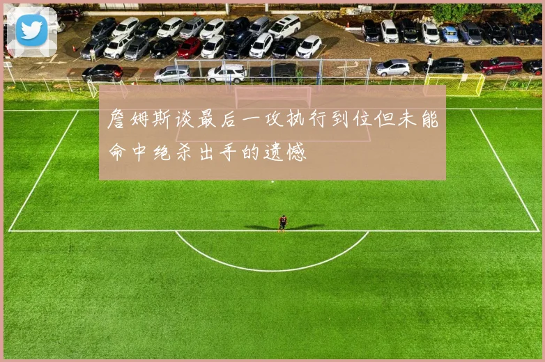 詹姆斯谈最后一攻执行到位但未能命中绝杀出手的遗憾