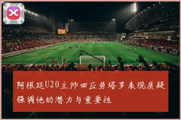 阿根廷U20主帅回应劳塔罗表现质疑强调他的潜力与重要性