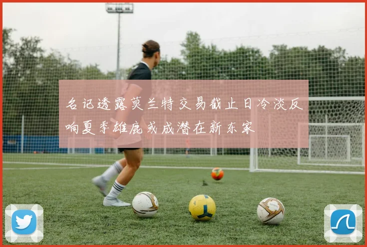 名记透露莫兰特交易截止日冷淡反响夏季雄鹿或成潜在新东家