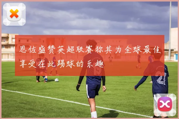 恩佐盛赞英超联赛称其为全球最佳享受在此踢球的乐趣