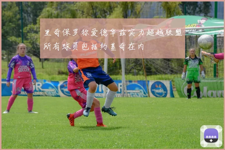 里奇保罗称爱德华兹实力超越联盟所有球员包括约基奇在内