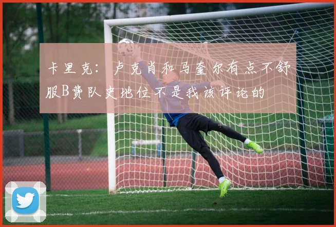 卡里克：卢克肖和马奎尔有点不舒服B费队史地位不是我该评论的