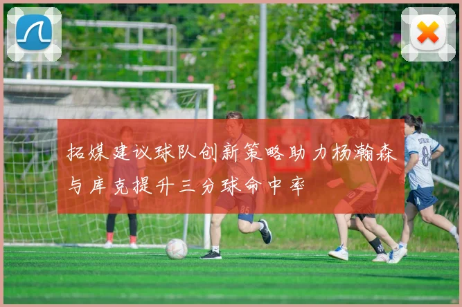 拓媒建议球队创新策略助力杨瀚森与库克提升三分球命中率