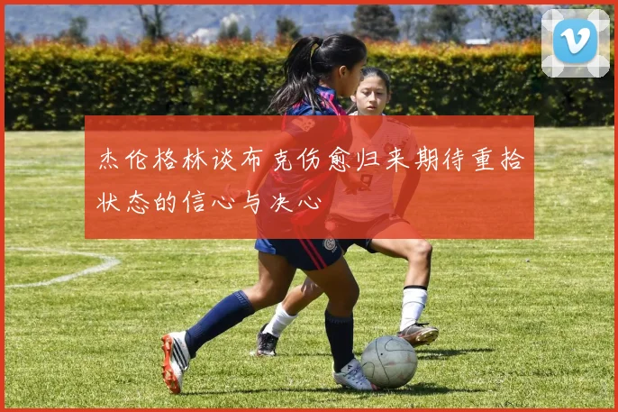 杰伦格林谈布克伤愈归来期待重拾状态的信心与决心