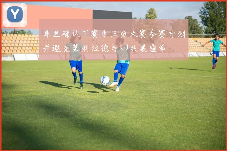 库里确认下赛季三分大赛参赛计划并邀克莱利拉德与KD共襄盛举
