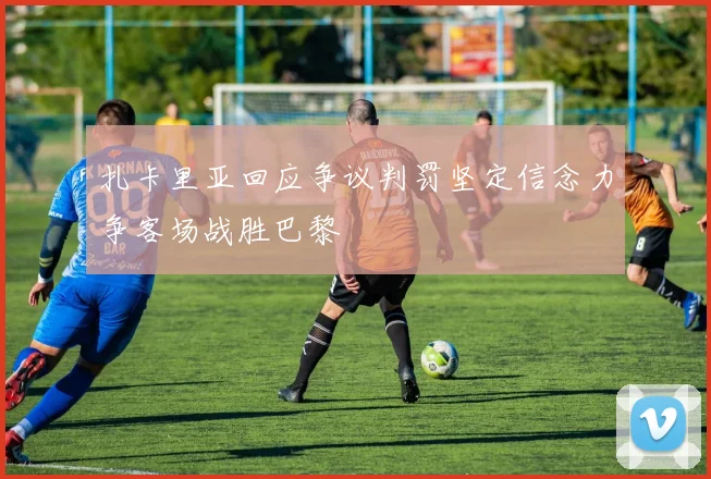 扎卡里亚回应争议判罚坚定信念力争客场战胜巴黎