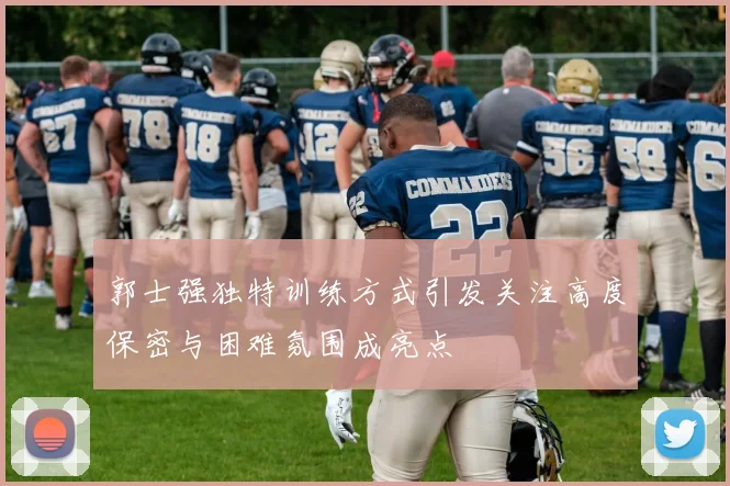 郭士强独特训练方式引发关注高度保密与困难氛围成亮点