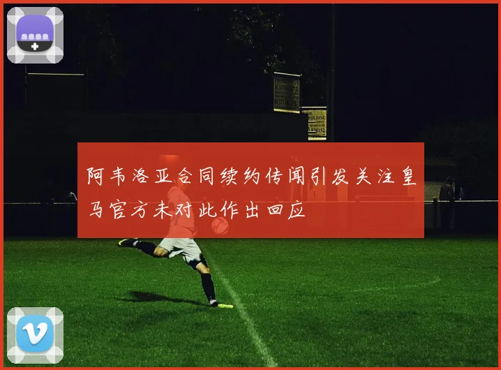 阿韦洛亚合同续约传闻引发关注皇马官方未对此作出回应