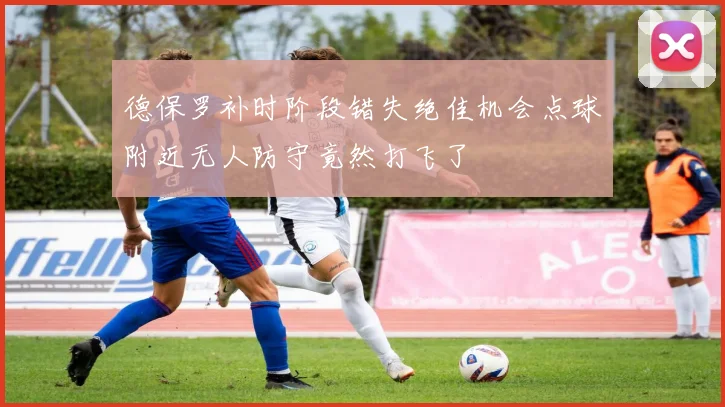 德保罗补时阶段错失绝佳机会点球附近无人防守竟然打飞了