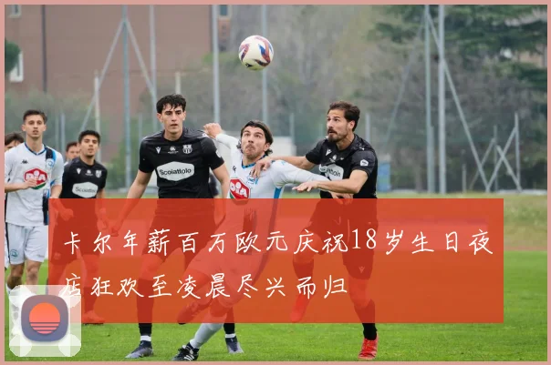 卡尔年薪百万欧元庆祝18岁生日夜店狂欢至凌晨尽兴而归