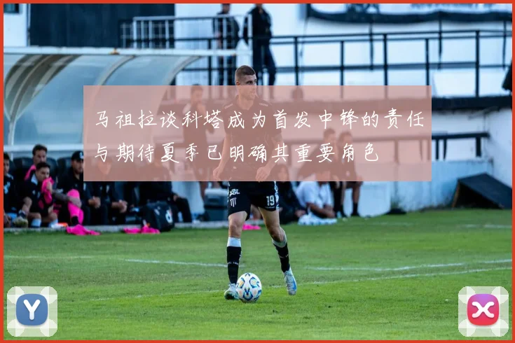 马祖拉谈科塔成为首发中锋的责任与期待夏季已明确其重要角色