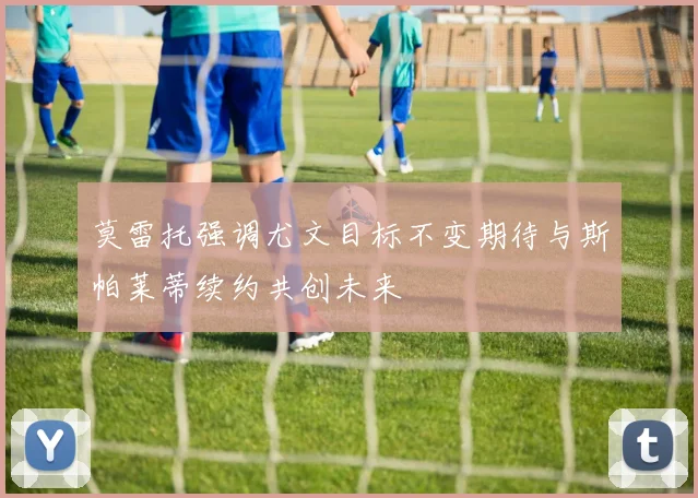 莫雷托强调尤文目标不变期待与斯帕莱蒂续约共创未来