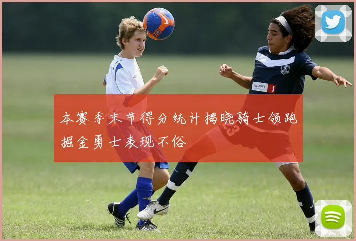 本赛季末节得分统计揭晓骑士领跑掘金勇士表现不俗