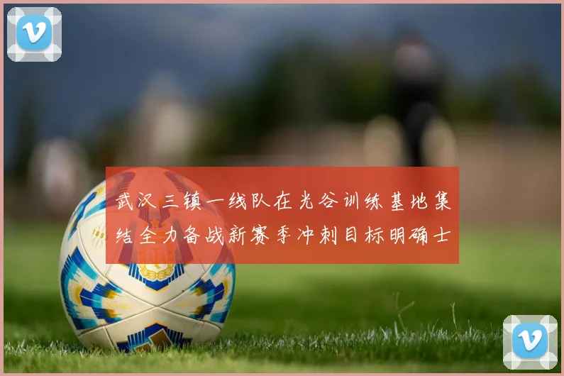 武汉三镇一线队在光谷训练基地集结全力备战新赛季冲刺目标明确士气高涨