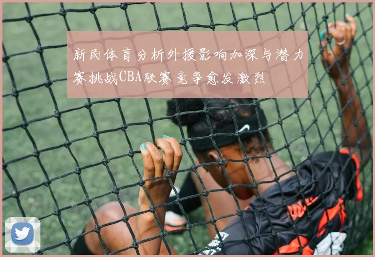 新民体育分析外援影响加深与潜力赛挑战CBA联赛竞争愈发激烈