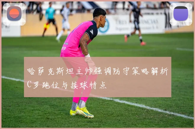 哈萨克斯坦主帅强调防守策略解析C罗跑位与接球特点